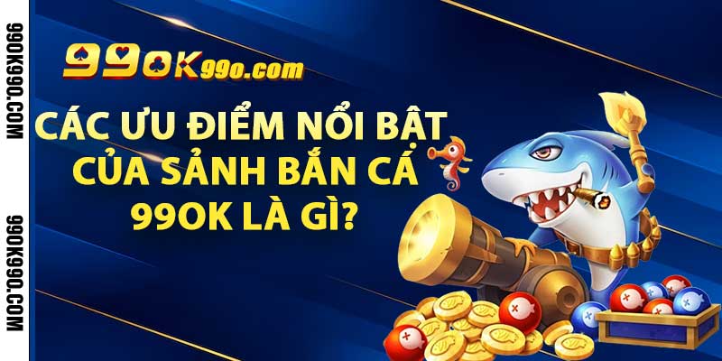 Các ưu điểm nổi bật của sảnh bắn cá 99OK là gì?