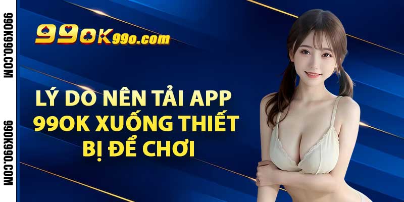 Lý do nên tải app 99ok xuống thiết bị để chơi